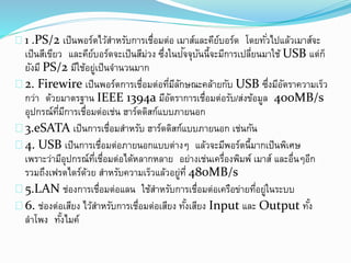 1 .PS/2 เป็นพอร์ตไว้สาหรับการเชื่อมต่อ เมาส์และคีย์บอร์ด โดยทั่วไปแล้วเมาส์จะ
เป็นสีเขียว และคีย์บอร์ดจะเป็นสีม่วง ซึ่งในปัจจุบันนี้จะมีการเปลี่ยนมาใช้ USB แต่ก็
ยังมี PS/2 มีใช้อยู่เป็นจานวนมาก
2. Firewire เป็นพอร์ตการเชื่อมต่อที่มีลักษณะคล้ายกับ USB ซึ่งมีอัตราความเร็ว
กว่า ด้วยมาตรฐาน IEEE 1394a มีอัตราการเชื่อมต่อรับ/ส่งข้อมูล 400MB/s
อุปกรณ์ที่มีการเชื่อมต่อเช่น ฮาร์ดดิสก์แบบภายนอก
3.eSATA เป็นการเชื่อมสาหรับ ฮาร์ดดิสก์แบบภายนอก เช่นกัน
4. USB เป็นการเชื่อมต่อภายนอกแบบต่างๆ แล้วจะมีพอร์ตนี้มากเป็นพิเศษ
เพราะว่ามีอุปกรณ์ที่เชื่อมต่อได้หลากหลาย อย่างเช่นเครื่องพิมพ์ เมาส์ และอื่นๆอีก
รวมถึงเฟรตไดร์ด้วย สาหรับความเร็วแล้วอยู่ที่ 480MB/s
5.LAN ช่องการเชื่อมต่อแลน ใช้สาหรับการเชื่อมต่อเครือข่ายที่อยู่ในระบบ
6. ช่องต่อเสียง ไว้สาหรับการเชื่อมต่อเสียง ทั้งเสียง Input และ Output ทั้ง
ลาโพง ทั้งไมค์
 