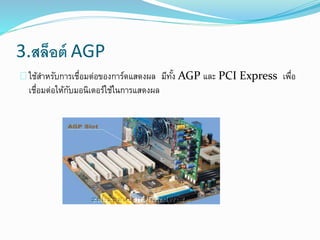 3.สล็อต์ AGP
ใช้สาหรับการเชื่อมต่อของการ์ดแสดงผล มีทั้ง AGP และ PCI Express เพื่อ
เชื่อมต่อให้กับมอนิเตอร์ใช้ในการแสดงผล
 