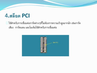4.สล็อต PCI
ใช้สาหรับการเชื่อมต่อการ์ดต่างๆที่ไม่ต้องการความเร็วสูงมากนัก เช่นการ์ด
เสียง การ์ดแลน และโมเด็มใช้สาหรับการเชื่อมต่อ
 
