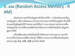 1. แรม (Random Access Memory : R
AM)
เป็นหน่วยความจาที่เก็บข้อมูลสาหรับใช้งานทั่วไป การอ้างอิงตาแหน่งที่อยู่
ของข้อมูลใดๆ เพื่อการเขียนและการอ่านจะกระทาแบบการเข้าถึงโดยสุ่มคือ เรียกไปที่
ตาแหน่งที่อยู่ข้อมูลใดก็ได้ หน่วยความจานี้เรียกว่า แรม หน่วยความจาประเภทนี้จะ
เก็บข้อมูลไว้ตราบเท่าที่มีกระแสไฟฟ้ายังจ่ายให้วงจร หากไฟฟ้าดับเมื่อใด ข้อมูลก็จะ
สูญหายทันที
เครื่องพีซีคอมพิวเตอร์ในปัจจุบันนี้ ถ้ามีหน่วยความจาแรมมากๆ จะทาให้
สามารถใช้งานโปรแกรมที่มีขนาดใหญ่ๆ ได้ดีด้วย หน่วยความจาที่นิยมในปัจจุบันจะ
ประมาณ 32, 64, 128, 256 เมกะไบต์ เป็นต้น
 