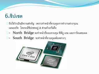 6.ซิปเซต
ถือได้ว่าเป็นมีความสาคัญ เพราะทาหน้าที่ควบคุมการทางานต่างๆบน
เมนบอร์ด โดยจะมีซิปเซตอยู่ 2 ส่วนด้วยกันคือ
- North Bridge จะทาหน้าที่คอบควบคุม ซีพียู แรม และการ์ดแสดงผล
- South Bridge จะทาหน้าที่ควบคุมสล็อตต่างๆ
 