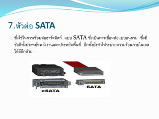 7.หัวต่อ SATA
ซึ่งใช้ในการเชื่อมต่อฮาร์ดดิสก์ แบบ SATA ซึ่งเป็นการเชื่อมต่อแบบอนุกรม ซึ่งมี
ข้อดีทั้งประหยัดพลังงานและประหยัดพื้นที่ อีกทั้งยังทาให้ระบายความร้อนภายในเคส
ได้ดีอีกด้วย
 