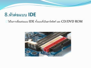 8.หัวต่อแบบ IDE
ใช้ในการเชื่อมต่อแบบ IDE ทั้งแบบที่เป็นฮาร์ดดิสก์ และ CD/DVD ROM
 