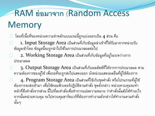 RAM ย่อมาจาก (Random Access
Memory
โดยที่เนื้อที่ของหน่วยความจาหลักแบบแรมนี้ถูกแบ่งออกเป็น 4 ส่วน คือ
1. Input Storage Area เป็นส่วนที่เก็บข้อมูลนาเข้าที่ได้รับมาจากหน่วยรับ
ข้อมูลเข้าโดย ข้อมูลนี้จะถูกนาไปใช้ในการประมวลผลต่อไป
2. Working Storage Area เป็นส่วนที่เก็บข้อมูลที่อยู่ในระหว่างการ
ประมวลผล
3. Output Storage Area เป็นส่วนที่เก็บผลลัพธ์ที่ได้จากการประมวลผล ตาม
ความต้องการของผู้ใช้ เพื่อรอที่จะถูกส่งไปแสดงออก ยังหน่วยแสดงผลอื่นที่ผู้ใช้ต้องการ
4. Program Storage Area เป็นส่วนที่ใช้เก็บชุดคาสั่ง หรือโปรแกรมที่ผู้ใช้
ต้องการจะส่งเข้ามา เพื่อใช้คอมพิวเตอร์ปฏิบัติตามคาสั่ง ชุดดังกล่าว หน่วยควบคุมจะทา
หน้าที่ดึงคาสั่งจากส่วน นี้ไปที่ละคาสั่งเพื่อทาการแปลความหมาย ว่าคาสั่งนั้นสังให้ทาอะไร
จากนั้นหน่วยควบคุม จะไปควบคุมฮาร์ดแวร์ที่ต้องการทางานดังกล่าวให้ทางานตามคาสั่ง
นั้นๆ
 