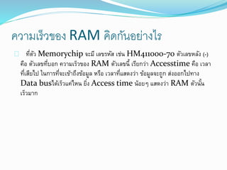 ความเร็วของ RAM คิดกันอย่างไร
ที่ตัว Memorychip จะมี เลขรหัส เช่น HM411000-70 ตัวเลขหลัง (-)
คือ ตัวเลขที่บอก ความเร็วของ RAM ตัวเลขนี้ เรียกว่า Accesstime คือ เวลา
ที่เสียไป ในการที่จะเข้าถึงข้อมูล หรือ เวลาที่แสดงว่า ข้อมูลจะถูก ส่งออกไปทาง
Data busได้เร็วแค่ไหน ยิ่ง Access time น้อยๆ แสดงว่า RAM ตัวนั้น
เร็วมาก
 