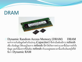 DRAM
Dynamic Random Access Memory (DRAM) DRAM
จะทาการเก็บข้อมูลในตัวเก็บประจุ (Capaciter) ซึ่งจาเป็นต้องมีการ refresh
เพื่อ เก็บข้อมูล ให้คงอยู่โดยการ refresh นี้ทาให้เกิดการหร่วงเวลาขึ้นในการเข้าถึง
ข้อมูล และก็เนื่องจากที่มันต้อง refresh ตัวเองอยู่ตลอดเวลานี้เองจึงเป็นเหตุให้ได้
ชื่อว่า Dynamic RAM
 