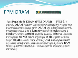 FPM DRAM
Fast Page Mode DRAM (FPM DRAM) FPM นั้น ก็
เหมือนกับ DRAM เพียงแต่ว่า มันลดช่วงการหน่วงเวลาขณะเข้าถึงข้อมูลลง ทาให้
มันมีความเร็วในการเข้าถึงข้อมูล สูงกว่า DRAM ปกติ ซึ่งโดยที่สัญญาณนาฬิกาใน
การเข้าถึงข้อมูล จะเป็น 6-3-3-3 (Latency เริ่มต้นที่ 3 clock พร้อมด้วย 3
clock สาหรับการเข้าถึง page) และสาหรับ ระบบแบบ 32 bit จะมีอัตราการส่ง
ถ่ายข้อมูลสูงสุด 100 MB ต่อวินาที ส่วนระบบแบ 64 bit จะมีอัตรา การส่งถ่าย
ข้อมูลที่ 200 MB ต่อววินาที เช่นกัน ปัจจุบันนี้ RAM ชนิดนี้แทบจะหมดไปจาก
ตลาดแล้วแต่ ยังคงมีให้เห็นบ้าง และมักมีราคา ที่ค่อนข้างแพงเมื่อเที่ยบกับ RAM
รุ่นใหม่ ๆ เนื่องจากที่ว่าปริมาณใน ท้องตลาดมีน้อยมาก ทั้ง ๆ ที่ยังมีคนต้องการใช้
แรมชนิดนี้อยู่
 