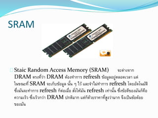 SRAM
Staic Random Access Memory (SRAM) จะต่างจาก
DRAM ตรงที่ว่า DRAM ต้องทาการ refresh ข้อมูลอยู่ตลอดเวลา แต่
ในขณะที่ SRAM จะเก็บข้อมูล นั้น ๆ ไว้ และจาไม่ทาการ refresh โดยอัตโนมัติ
ซึ่งมันจะทาการ refresh ก็ต่อเมื่อ สั่งให้มัน refresh เท่านั้น ซึ่งข้อดีของมันก็คือ
ความเร็ว ซึ่งเร็วกว่า DRAM ปกติมาก แต่ก็ด้วยราคาที่สูงว่ามาก จึงเป็นข้อด้อย
ของมัน
 