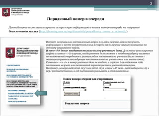 3
Данный сервис позволяет получить актуальную информацию о вашем номере в очереди на получение
бесплатного жилья (http://housing.mos.ru/regcitizensinfo/poryadkovyy_nomer_v_ocheredi/).
В ответ на правильно составленный запрос в онлайн-режиме можно получить
информацию о месте конкретной семьи в очереди на получение жилого помещения по
договору социального найма.
В поле «№ дела» вводится только номер учетного дела. Для этого используются
цифры и символ «.» (в случаях, когда учетное дело сложное и по одному адресу числятся
несколько семей очередников с разным годом постановки на учет или было снятие с
жилищного учета и последующее восстановление на учете семьи или части семьи).
Символы «-» и «/» в номер учетного дела не входят, а служат для отделения года
постановки на учет или технической характеристики учетной категории.
Например, номера вида 2002-123/1 или 2002-123.1 в поле «№ дела» надо набирать 123 и
123.1 соответственно, а год постановки указывать в отдельном поле.
Порядковый номер в очереди
 