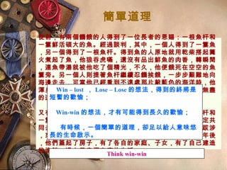 簡單道理
從前，有兩個饑餓的人得到了一位長者的恩賜：一根魚杆和
一簍鮮活碩大的魚。經過談判，其中，一個人得到了一簍魚
，另一個得到了一根魚杆。得到魚的人原地就用乾柴搭起篝
火煮起了魚，他狼吞虎嚥，還沒有品出鮮魚的肉香，轉瞬間
，連魚帶湯就被他吃了個精光，不久，他便餓死在空空的魚
簍旁。另一個人則提著魚杆繼續忍饑挨餓，一步步艱難地向
海邊走去，可當他已經看到不遠處那片蔚藍色的海洋時，他
渾身的最後一點力氣也使完了，他也只能眼巴巴地帶著無盡
的遺憾撒手人間。
又有兩個饑餓的人，他們同樣得到了長者恩賜的一根魚杆和
一簍魚。只是經過談判，他們並沒有各奔東西，而是商定共
同去找尋大海，他倆每次只煮一條魚，他們經過遙遠的跋涉
，來到了海邊，從此，兩人開始了捕魚為生的日子，幾年後
，他們蓋起了房子，有了各自的家庭、子女，有了自己建造
的漁船，過上了幸福安康的生活。
Win – lost ， Lose – Lose 的想法，得到的終將是
短暫的歡愉；
Win-win 的想法，才有可能得到長久的歡愉；
有時候，一個簡單的道理，卻足以給人意味悠
長的生命啟示。
Think win-win
 
