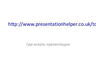 http://www.presentationhelper.co.uk/to
Где искать презентации
 