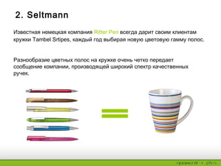 2. Seltmann
Известная немецкая компания Ritter Pen всегда дарит своим клиентам
кружки Tambel Srtipes, каждый год выбирая новую цветовую гамму полос.
Разнообразие цветных полос на кружке очень четко передает
сообщение компании, производящей широкий спектр качественных
ручек.
 