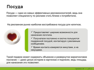 Посуда
Такой подарок может содержать объемное и развернутое маркетинговое
послание — даже целую историю в картинках и подписях, ведь площадь
для нанесения это позволяет.
Посуда — один из самых эффективных рекламоносителей, ведь она
позволяет специалисту по рекламе стать ближе к потребителю.
На рекламном рынке наиболее востребована посуда для напитков.
 Предоставляет широкие возможности для
нанесения логотипа.
 Получатели постоянно и охотно пользуются
подаренной посудой, контактируя с рекламным
сообщением.
 Время контакта измеряется минутами, а не
секундами.
 