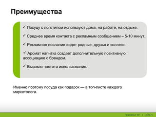 Преимущества
 Посуду с логотипом используют дома, на работе, на отдыхе.
 Среднее время контакта с рекламным сообщением – 5-10 минут.
 Рекламное послание видят родные, друзья и коллеги.
 Аромат напитка создает дополнительную позитивную ассоциацию с
брендом.
 Высокая частота использования.
Именно поэтому посуда как подарок — в топ-листе каждого маркетолога.
 