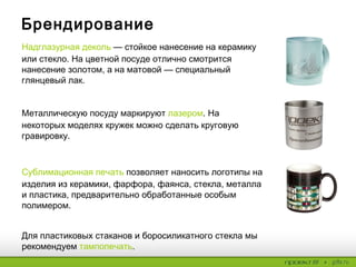 Брендирование
Надглазурная деколь— стойкое нанесение на керамику
или стекло. На цветной посуде отлично смотрится
нанесение золотом, а на матовой — специальный
глянцевый лак.
Металлическую посуду маркируют лазером. На
некоторых моделях кружек можно сделать круговую
гравировку.
Сублимационная печать позволяет наносить логотипы
на изделия из керамики, фарфора, фаянса, стекла,
металла и пластика, предварительно обработанные
особым полимером.
Для пластиковых стаканов и боросиликатного стекла мы
рекомендуем тампопечать.
 