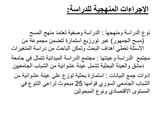 ‫للدراسة‬ ‫المنهجية‬ ‫اإلجراءات‬:
‫نوع‬‫الدراسة‬‫ومنهجها‬:‫منهج‬ ‫تعتمد‬ ‫وصفية‬ ‫الدراسة‬‫المسح‬
(‫الجمهور‬ ‫مسح‬)‫عبر‬‫تورزيع‬‫من‬ ‫مجموعة‬ ‫تتضمن‬ ‫استمارة‬
‫المتغ‬ ‫دراسة‬ ‫من‬ ‫الباحث‬ ‫وتمكن‬ ‫البحث‬ ‫اهداف‬ ‫تغطي‬ ‫االسئلة‬‫يرات‬
‫الدراسة‬ ‫مجتمع‬‫وعينتها‬:‫ف‬ ‫تتمثل‬ ‫الميدانية‬ ‫الدراسة‬ ‫مجتمع‬‫جامعة‬ ‫ي‬
‫ا‬ ‫الشباب‬ ‫من‬ ‫عشوائية‬ ‫عينة‬ ‫تشمل‬ ‫البحثية‬ ‫والعينة‬ ‫دمشق‬‫لجامعيين‬
‫جمع‬ ‫ادوات‬‫البيانات‬:‫من‬ ‫عشوائية‬ ‫عينة‬ ‫على‬ ‫توزع‬ ‫بحثية‬ ‫استمارة‬
‫قوامها‬ ‫السوري‬ ‫الجامعي‬ ‫الشباب‬25‫في‬ ‫التنوع‬ ‫تراعي‬ ‫مبحوث‬
‫المبحوثين‬ ‫ونوع‬ ‫االقتصادي‬ ‫المستوى‬
 