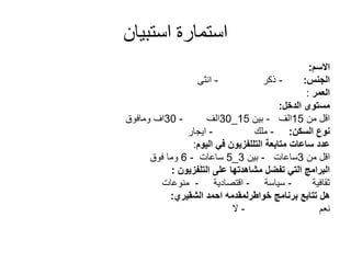 ‫استبيان‬ ‫استمارة‬
‫االسم‬:
‫الجنس‬:-‫ذكر‬-‫انثى‬
‫العمر‬:
‫مستوى‬‫الدخل‬:
‫من‬ ‫اقل‬15‫الف‬-‫بين‬15_30‫الف‬-30‫اف‬‫ومافوق‬
‫نوع‬‫السكن‬:-‫ملك‬-‫ايجار‬
‫متابعة‬ ‫ساعات‬ ‫عدد‬‫التللفزيون‬‫اليوم‬ ‫في‬:
‫من‬ ‫اقل‬3‫ساعات‬-‫بين‬3_5‫ساعات‬-6‫فوق‬ ‫وما‬
‫على‬ ‫مشاهدتها‬ ‫تفضل‬ ‫التي‬ ‫البرامج‬‫التلفزيون‬:
‫ثقافية‬-‫سياسة‬-‫اقتصادية‬-‫منوعات‬
‫برنامج‬ ‫تتابع‬ ‫هل‬‫خواطرلمقدمه‬‫احمد‬‫الشقيري‬:
‫نعم‬-‫ال‬
 