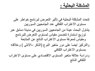 ‫المشكلة‬‫البحثية‬:
‫خوا‬ ‫لبرنامج‬ ‫التعرض‬ ‫تأثير‬ ‫في‬ ‫البحثية‬ ‫المشكلة‬ ‫تتحدد‬‫على‬ ‫طر‬
‫السوريين‬ ‫الجامعيين‬ ‫عند‬ ‫الثقافي‬ ‫االغتراب‬ ‫مستوى‬
‫دمش‬ ‫مدينة‬ ‫في‬ ‫السوريين‬ ‫الجامعيين‬ ‫من‬ ‫عينة‬ ‫البحث‬ ‫يتناول‬‫عبر‬ ‫ق‬
‫للبرن‬ ‫التعرض‬ ‫لمستوى‬ ‫مقياس‬ ‫تتضمن‬ ‫استمارة‬ ‫توزيع‬‫امج‬
‫المتابعة‬ ‫عن‬ ‫الناتج‬ ‫االغتراب‬ ‫مستوى‬ ‫لمعرفة‬ ‫ومقياس‬
‫متغير‬ ‫دور‬ ‫على‬ ‫ايضا‬ ‫والتركيز‬‫النوع‬(‫الذكر‬–‫االنثى‬)‫وعال‬‫قته‬
‫الثقافي‬ ‫االغتراب‬ ‫بمستوى‬
‫االغت‬ ‫مستوى‬ ‫على‬ ‫االقتصادي‬ ‫المستوى‬ ‫متغير‬ ‫عالقة‬ ‫ودراسة‬‫راب‬
‫الناتج‬ ‫الثقافي‬
 