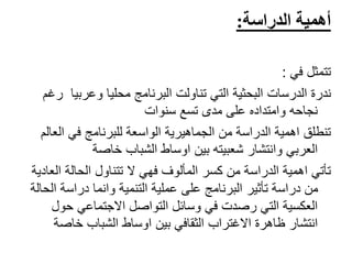‫الدراسة‬ ‫أهمية‬:
‫تتمثل‬‫في‬:
‫ندرة‬‫الدرسات‬‫وعربي‬ ‫محليا‬ ‫البرنامج‬ ‫تناولت‬ ‫التي‬ ‫البحثية‬‫رغم‬ ‫ا‬
‫سنوات‬ ‫تسع‬ ‫مدى‬ ‫على‬ ‫وامتداده‬ ‫نجاحه‬
‫ال‬ ‫في‬ ‫للبرنامج‬ ‫الواسعة‬ ‫الجماهيرية‬ ‫من‬ ‫الدراسة‬ ‫اهمية‬ ‫تنطلق‬‫عالم‬
‫خاصة‬ ‫الشباب‬ ‫اوساط‬ ‫بين‬ ‫شعبيته‬ ‫وانتشار‬ ‫العربي‬
‫ال‬ ‫الحالة‬ ‫تتناول‬ ‫ال‬ ‫فهي‬ ‫المألوف‬ ‫كسر‬ ‫من‬ ‫الدراسة‬ ‫اهمية‬ ‫تأتي‬‫عادية‬
‫التنمية‬ ‫عملية‬ ‫على‬ ‫البرنامج‬ ‫تأثير‬ ‫دراسة‬ ‫من‬‫وانما‬‫ا‬ ‫دراسة‬‫لحالة‬
‫حو‬ ‫االجتماعي‬ ‫التواصل‬ ‫وسائل‬ ‫في‬ ‫رصدت‬ ‫التي‬ ‫العكسية‬‫ل‬
‫خاص‬ ‫الشباب‬ ‫اوساط‬ ‫بين‬ ‫الثقافي‬ ‫االغتراب‬ ‫ظاهرة‬ ‫انتشار‬‫ة‬
 