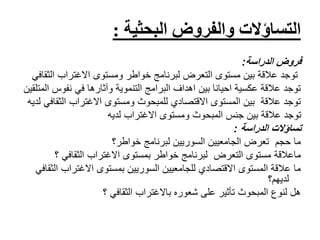 ‫والفروض‬ ‫التساؤالت‬‫البحثية‬:
‫الدراسة‬ ‫فروض‬:
‫ال‬ ‫االغتراب‬ ‫ومستوى‬ ‫خواطر‬ ‫لبرنامج‬ ‫التعرض‬ ‫مستوى‬ ‫بين‬ ‫عالقة‬ ‫توجد‬‫ثقافي‬
‫نفوس‬ ‫في‬ ‫وآثارها‬ ‫التنموية‬ ‫البرامج‬ ‫اهداف‬ ‫بين‬ ‫احيانا‬ ‫عكسية‬ ‫عالقة‬ ‫توجد‬‫المتلقين‬
‫الث‬ ‫االغتراب‬ ‫ومستوى‬ ‫للمبحوث‬ ‫االقتصادي‬ ‫المستوى‬ ‫بين‬ ‫عالقة‬ ‫توجد‬‫لديه‬ ‫قافي‬
‫لديه‬ ‫االغتراب‬ ‫ومستوى‬ ‫المبحوث‬ ‫جنس‬ ‫بين‬ ‫عالقة‬ ‫توجد‬
‫تساؤالت‬‫الدراسة‬:
‫خواطر؟‬ ‫لبرنامج‬ ‫السوريين‬ ‫الجامعيين‬ ‫تعرض‬ ‫حجم‬ ‫ما‬
‫ماعالقة‬‫االغتراب‬ ‫بمستوى‬ ‫خواطر‬ ‫لبرنامج‬ ‫التعرض‬ ‫مستوى‬‫؟‬ ‫الثقافي‬
‫االغتراب‬ ‫بمستوى‬ ‫السوريين‬ ‫للجامعيين‬ ‫االقتصادي‬ ‫المستوى‬ ‫عالقة‬ ‫ما‬‫الثقافي‬
‫لديهم؟‬
‫باالغتراب‬ ‫شعوره‬ ‫على‬ ‫تأثير‬ ‫المبحوث‬ ‫لنوع‬ ‫هل‬‫؟‬ ‫الثقافي‬
 