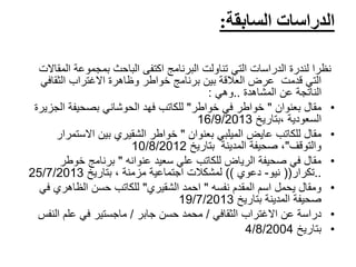 ‫السابقة‬ ‫الدراسات‬:
‫ال‬ ‫بمجموعة‬ ‫الباحث‬ ‫اكتفى‬ ‫البرنامج‬ ‫تناولت‬ ‫التي‬ ‫الدراسات‬ ‫لندرة‬ ‫نظرا‬‫مقاالت‬
‫الثقاف‬ ‫االغتراب‬ ‫وظاهرة‬ ‫خواطر‬ ‫برنامج‬ ‫بين‬ ‫العالقة‬ ‫عرض‬ ‫قدمت‬ ‫التي‬‫ي‬
‫عن‬ ‫الناتجة‬‫المشاهدة‬..‫وهي‬:
•‫مقال‬‫بعنوان‬"‫خواطر‬ ‫في‬ ‫خواطر‬"‫فهد‬ ‫للكاتب‬‫الحوشاني‬‫الج‬ ‫بصحيفة‬‫زيرة‬
‫السعودية‬‫،بتاريخ‬16/9/2013
•‫للكاتب‬ ‫مقال‬‫عايض‬‫الميلبي‬‫بعنوان‬"‫خواطر‬‫الشقيري‬‫االستم‬ ‫بين‬‫رار‬
‫والتوقف‬"‫بتاريخ‬ ‫المدينة‬ ‫صحيفة‬ ،10/8/2012
•‫سعيد‬ ‫علي‬ ‫للكاتب‬ ‫الرياض‬ ‫صحيفة‬ ‫في‬ ‫مقال‬‫عنوانه‬"‫برنامج‬‫خوطر‬
..‫تكرار‬((‫نيو‬-‫دعوي‬))‫اجتماعية‬ ‫لمشكالت‬‫مزمنة‬‫بتاريخ‬ ،25/7/2013
•‫المقدم‬ ‫اسم‬ ‫يحمل‬ ‫ومقال‬‫نفسه‬"‫احمد‬‫الشقيري‬"‫ف‬ ‫الظاهري‬ ‫حسن‬ ‫للكاتب‬‫ي‬
‫بتاريخ‬ ‫المدينة‬ ‫صحيفة‬19/7/2013
•‫االغتراب‬ ‫عن‬ ‫دراسة‬‫الثقافي‬/‫حسن‬ ‫محمد‬‫جابر‬/‫الن‬ ‫علم‬ ‫في‬ ‫ماجستير‬‫فس‬
•‫بتاريخ‬4/8/2004
 