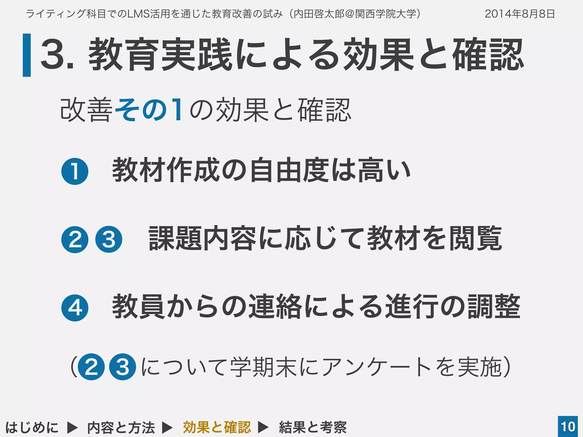 ライティング科目でのLMS活用を通じた教育改善の試み（内田啓太郎＠関西学院大学） 2014年8月8日
3. 教育実践による効果と確認
10はじめに ▲ 内容と方法 ▲ 効果と確認 ▲ 結果と考察
•教材作成の自由度は高い
•  課題内容に応じて教材を閲覧
•教員からの連絡による進行の調整
1
2
4
4
改善その1の効果と確認
●3
（ について学期末にアンケートを実施）●3●2
 