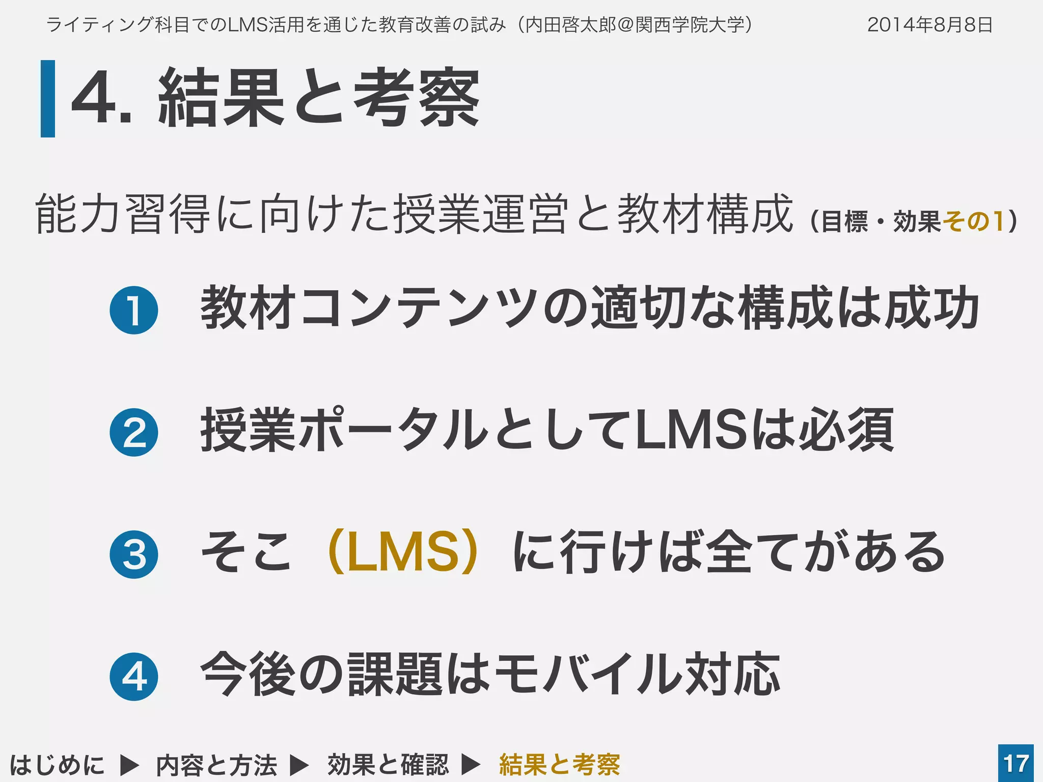 ライティング科目でのLMS活用を通じた教育改善の試み（内田啓太郎＠関西学院大学） 2014年8月8日
4. 結果と考察
17はじめに ▲ 内容と方法 ▲ 効果と確認 ▲ 結果と考察
•教材コンテンツの適切な構成は成功
•授業ポータルとしてLMSは必須
•そこ（LMS）に行けば全てがある
•今後の課題はモバイル対応
1
2
3
4
能力習得に向けた授業運営と教材構成（目標・効果その1）
 