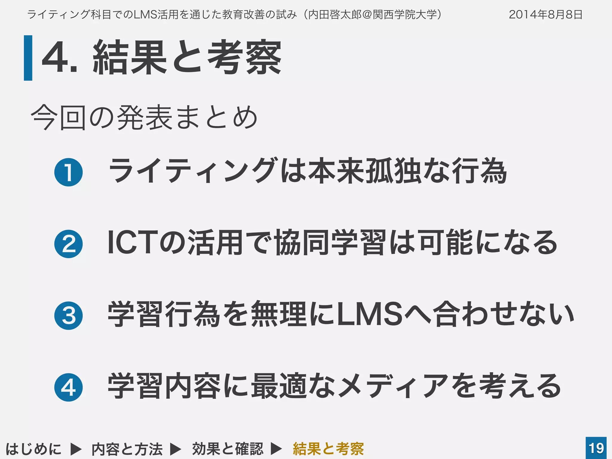 ライティング科目でのLMS活用を通じた教育改善の試み（内田啓太郎＠関西学院大学） 2014年8月8日
4. 結果と考察
19はじめに ▲ 内容と方法 ▲ 効果と確認 ▲ 結果と考察
•ライティングは本来孤独な行為
•ICTの活用で協同学習は可能になる
•学習行為を無理にLMSへ合わせない
•学習内容に最適なメディアを考える
1
2
3
4
今回の発表まとめ
 