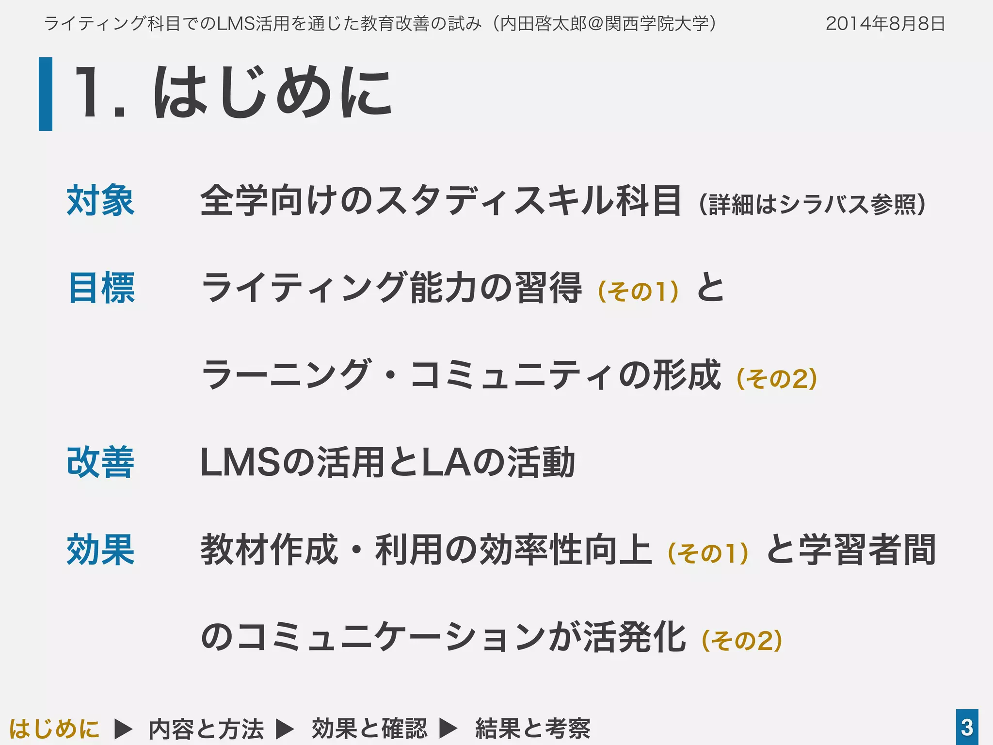 ライティング科目でのLMS活用を通じた教育改善の試み（内田啓太郎＠関西学院大学） 2014年8月8日
1. はじめに
3はじめに ▲ 内容と方法 ▲ 効果と確認 ▲ 結果と考察
対象 全学向けのスタディスキル科目（詳細はシラバス参照）
目標 ライティング能力の習得（その1）と
ラーニング・コミュニティの形成（その2）
改善  LMSの活用とLAの活動
効果 教材作成・利用の効率性向上（その1）と学習者間
のコミュニケーションが活発化（その2）
 