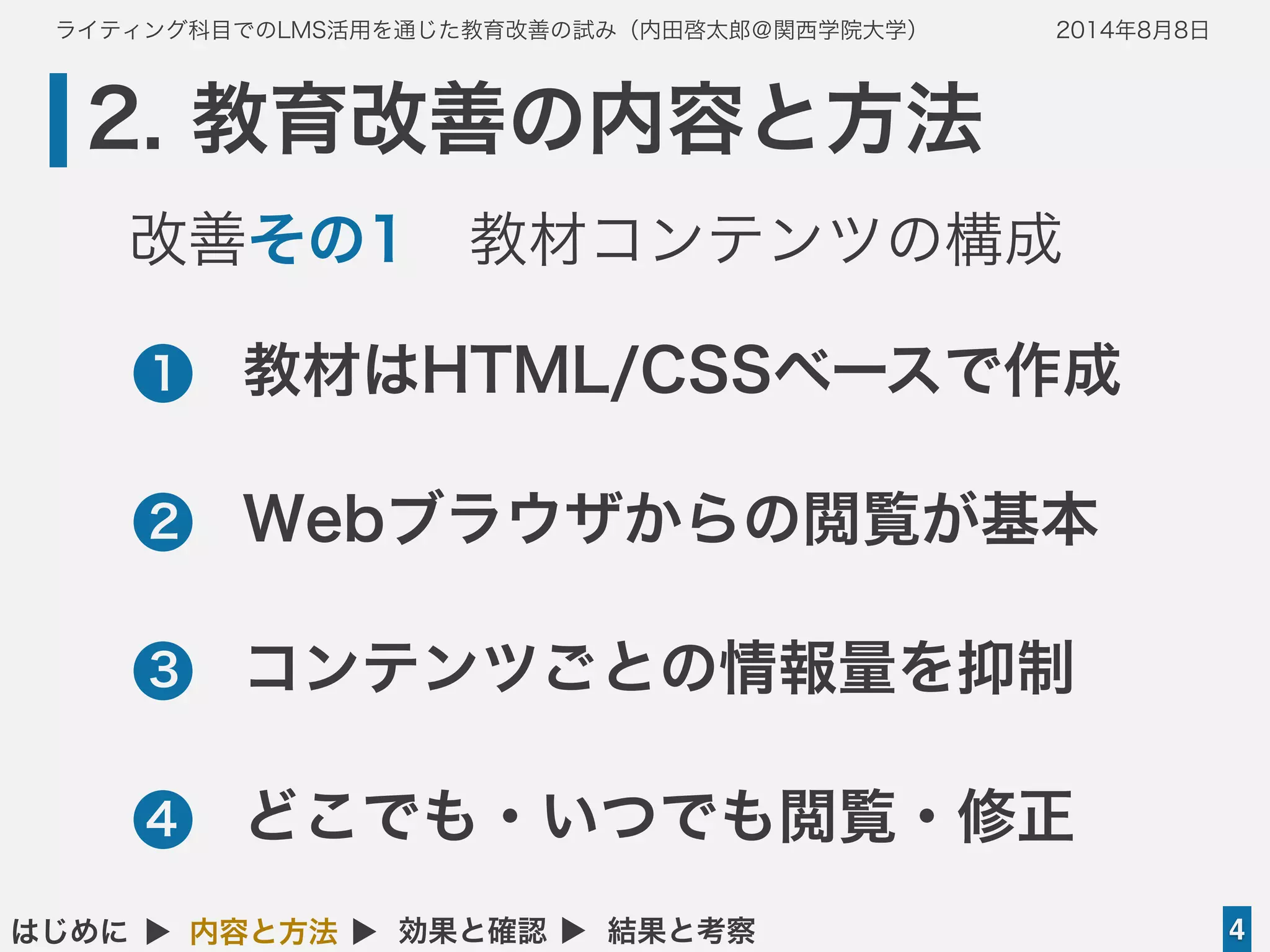 ライティング科目でのLMS活用を通じた教育改善の試み（内田啓太郎＠関西学院大学） 2014年8月8日
2. 教育改善の内容と方法
4はじめに ▲ 内容と方法 ▲ 効果と確認 ▲ 結果と考察
•教材はHTML/CSSベースで作成
•Webブラウザからの閲覧が基本
•コンテンツごとの情報量を抑制
•どこでも・いつでも閲覧・修正
1
2
3
4
改善その1 教材コンテンツの構成
 