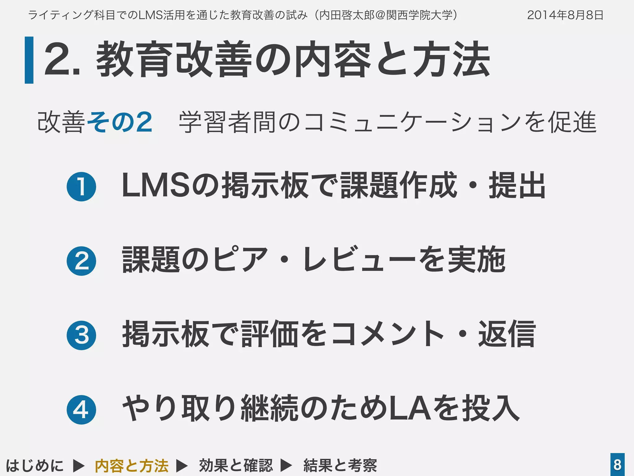 ライティング科目でのLMS活用を通じた教育改善の試み（内田啓太郎＠関西学院大学） 2014年8月8日
2. 教育改善の内容と方法
8はじめに ▲ 内容と方法 ▲ 効果と確認 ▲ 結果と考察
•LMSの掲示板で課題作成・提出
•課題のピア・レビューを実施
•掲示板で評価をコメント・返信
•やり取り継続のためLAを投入
1
2
3
4
改善その2 学習者間のコミュニケーションを促進
 