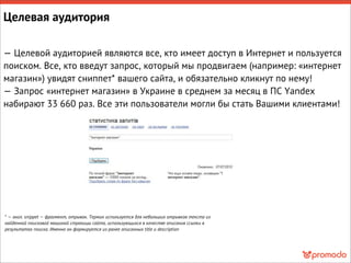 Целевая аудитория
— Целевой аудиторией являются все, кто имеет доступ в Интернет и пользуется
поиском. Все, кто введут запрос, который мы продвигаем (например: «интернет
магазин») увидят сниппет* вашего сайта, и обязательно кликнут по нему!
— Запрос «интернет магазин» в Украине в среднем за месяц в ПС Yandex
набирают 33 660 раз. Все эти пользователи могли бы стать Вашими клиентами!
* — англ. snippet — фрагмент, отрывок. Термин используется для небольших отрывков текста из
найденной поисковой машиной страницы сайта, использующихся в качестве описания ссылки в
результатах поиска. Именно он формируется из ранее описанных title и description
 