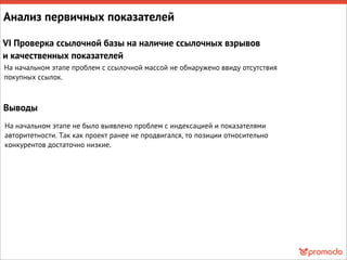 Анализ первичных показателей
VI Проверка ссылочной базы на наличие ссылочных взрывов
и качественных показателей
На начальном этапе проблем с ссылочной массой не обнаружено ввиду отсутствия
покупных ссылок.
Выводы
На начальном этапе не было выявлено проблем с индексацией и показателями
авторитетности. Так как проект ранее не продвигался, то позиции относительно
конкурентов достаточно низкие.
 