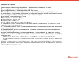 Требования к SEO-текстам
1.В текстах используем только естественные фразы и речевые обороты. Пишем тексты для людей.
2.Минимизировать кол-во употреблений союзов и предлогов.
3.Нельзя повторять запросы в одном предложении (даже однословные).
4.Не употреблять никаких терминов и стараться заменять редкие слова более простыми и распространенными.
5.Стараться уделить особое внимание предложениям, где присутствуют поисковые запросы. Они должны быть не очень
длинным и содержать наиболее распространенные слова в окружении запросов.
6.Максимальная длина предложения 10-12 слов.
7.Разбивать тексты на логические абзацы.
8.Уникальность текста не менее 90%.
9.Текст должен быть читабельным.
10.Текст не должен быть переспамлен ключевыми фразами.
11.Ключевые слова должны быть равномерно распределены по тексту и по предложению, т.е. встречаться в начале,
середине и конце текста и предложения.
12.В ключевых фразах можно (в виде исключения) менять окончания и добавлять предлоги союзы, если не получается
вставить точное вхождение
13.Минимальный объем текста 1500 символов (бывают исключения), максимальный объем определяется исходя из
количества ключевых фраз.
14.Каждая ключевая фраза должна 1-2 раза встречаться в тексте в точном вхождении, как есть. Если не получается
вставить точное вхождение, так чтобы это было естественно можно склонять слова и добавлять внутрь ключевой фразы
предлоги и союзы.
•Нельзя: менять слова местами, добавлять внутрь ключевой фразы знаки препинания и другие слова.
•Точные вхождения указанные в ТЗ приоритетны, остальные если возможно. Приоритет выставлять по уточненной
частоте.
15.Каждое уникальное слово из ключевой фразы должно встречаться в тексте отдельно 1-2 раза в любой словоформе.
Например, есть 2 ключевых фразы: «купить электронную книгу» и «электронные книги цена». Уникальные слова здесь
будут: купить, электронная, книга, цена.
 