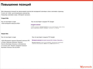 Для повышения позиций мы увеличиваем количество вхождений ключевых слов в заголовок страницы,
то есть тег <title>, до оптимального количества.
Например ключевое слово: «Интернет магазин».
Старый title
Как это выглядит в коде: Как это выглядит в выдаче ПС Google:
<title>интернет магазин</title>
Новый title:
Как это выглядит в коде: Как это выглядит в выдаче ПС Google:
<title>Интернет магазин бытовой техники №1
в Киеве, Харькове, Донецке, Украине.
Купить бытовую технику и электронику
по низкой цене. Онлайн интернет-магазин
бытовой техники Ххх.ua</title>
Повышение позиций
 