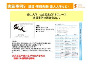 実施事例9 講師・事例発表（盛人大学など）
盛人大学 社会起業ビジネスコース
実践事例の講師役として
<詳細>
盛人大学は、主に50歳以上のかたがたの交流と地域参加の
機会提供を目的に平成18年から開講しています。
(主催:盛人大学実行委員会・川口市)
平成24年度 全8コースの中、「社会起業・ビジネス」コースで
実践事例として「きゅぽらスポーツコミュニティ」のお話をしまし
た。
<概要>
●日時：2013/1/24
●場所：盛人大学キャンパス
●人数：30名
※※※※文京区や荒川区の市民大学系の文京区や荒川区の市民大学系の文京区や荒川区の市民大学系の文京区や荒川区の市民大学系の
講座でも講師役を経験講座でも講師役を経験講座でも講師役を経験講座でも講師役を経験
 