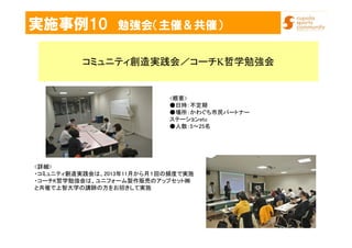 実施事例10 勉強会（主催＆共催）
コミュニティ創造実践会／コーチK哲学勉強会
<詳細>
・コミュニティ創造実践会は、2013年11月から月１回の頻度で実施
・コーチK哲学勉強会は、ユニフォーム製作販売のアップセット㈱
と共催で上智大学の講師の方をお招きして実施
<概要>
●日時：不定期
●場所：かわぐち市民パートナー
ステーションetc
●人数：5～25名
 