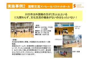 実施事例2 国際交流×バレー＆バスケットボール
川口市は外国籍の方が2万人以上いる
にも関わらず、文化交流の機会がないのはもったいない！
<詳細>
月2回の定期的に開催、外国籍の方は全体の1～2割
程度。
英語のみチームや、休憩時間にお題(海外で役立つフ
レーズ、行ったことある国、川口市在住の外国籍ベスト
5 など)に対して話し合う時間を設けています。参加者
からバスケットや、バトミントン、卓球などの希望があり、
準定期開催になりつつあります。
バスケット
ボール
バトミントン
卓球へ発展
<概要>
●日時：土日午後／平日夜
2～4時間
●場所：主に並木公民館
●人数：15～30名/回
●参加費：1000円/回
 