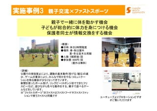 実施事例3 親子交流×ファストスポーツ
親子で一緒に体を動かす機会
子どもが総合的に体力を身につける機会
保護者同士が情報交換をする機会
<詳細>
公園での球技禁止により、運動の基本動作(投げる/蹴る)の減
少、ゲームの普及により、みんなで何かをやる/コミュニケー
ションを取る機会が少なくなってきています。
新聞を使ったボール投げ、リングビー(スポンジ状でできたフリ
スビー)など、遊びながら色々な動作をする、親子で遊べるゲー
ムなどをしています。
※”ファストスポーツ”のファストはファストフードやファストファッ
ションで使うファストと同義です
ユーチューブよりプロモーションビデオ
がご覧いただけます
<概要>
●日時：休日2時間程度
●場所：春・秋は屋外
夏・冬は並木公民館
●人数：5組前後/回
●参加費：600円/回
（屋外は無料）
 