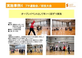 実施事例4 プチ運動会／球技大会
オープンイベントとして年1～2回ずつ実施
<詳細>
・運動会は大道具なし、体育館の大きさでできる種目に特化して
実施（大縄跳びやムカデ競争、鬼ごっこなど）
・球技大会はドッジボールなど普段行わない種目中心に実施
幼稚園児～50代大人まで幅広い世代の方にご参加いただく
・いずれも最後はフォークダンスで締める
<概要>
●日時：運動会⇒6月・11月
球技大会⇒9月・2月
いずれも4時間
●場所：公民館体育館
●人数：30～40名
 