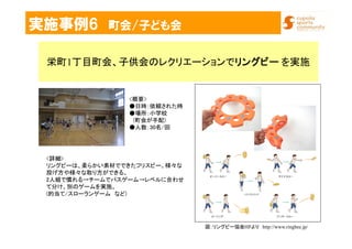 実施事例6 町会/子ども会
栄町1丁目町会、子供会のレクリエーションでリングビーリングビーリングビーリングビー を実施
<詳細>
リングビーは、柔らかい素材でできたフリスビー。様々な
投げ方や様々な取り方ができる。
2人組で慣れる→チームでパスゲーム→レベルに合わせ
て分け、別のゲームを実施。
(的当て/スローランゲーム など)
図：リングビー協会HPより http://www.ringbee.jp/
<概要>
●日時：依頼された時
●場所：小学校
(町会が手配)
●人数：30名/回
 