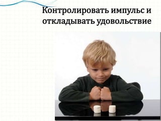 Контролировать импульс и
откладывать удовольствие
 