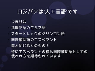 ロジバンは”人工言語”です 
つまりは 
● 指輪物語のエルフ語 
● スタートレックのグリンゴン語 
● 国際補助語のエスペラント 
等と同じ括りのもの！ 
特にエスペラントの様な国際補助語としての 
使われ方を期待されています 
 