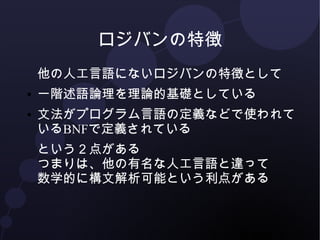 ロジバンの特徴 
他の人工言語にないロジバンの特徴として 
● 一階述語論理を理論的基礎としている 
● 文法がプログラム言語の定義などで使われて 
いるBNFで定義されている 
という２点がある 
つまりは、他の有名な人工言語と違って 
数学的に構文解析可能という利点がある 
 