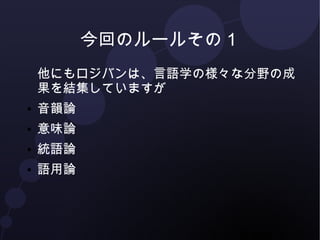 今回のルールその１ 
他にもロジバンは、言語学の様々な分野の成 
果を結集していますが 
● 音韻論 
● 意味論 
● 統語論 
● 語用論 
 