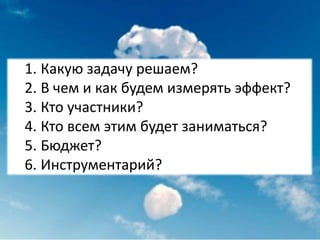 1. Какую задачу решаем?
2. В чем и как будем измерять эффект?
3. Кто участники?
4. Кто всем этим будет заниматься?
5. Бюджет?
6. Инструментарий?
 
