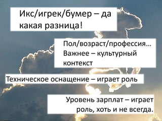 Икс/игрек/бумер – да
какая разница!
Техническое оснащение – играет роль
Пол/возраст/профессия…
Важнее – культурный
контекст
Уровень зарплат – играет
роль, хоть и не всегда.
 