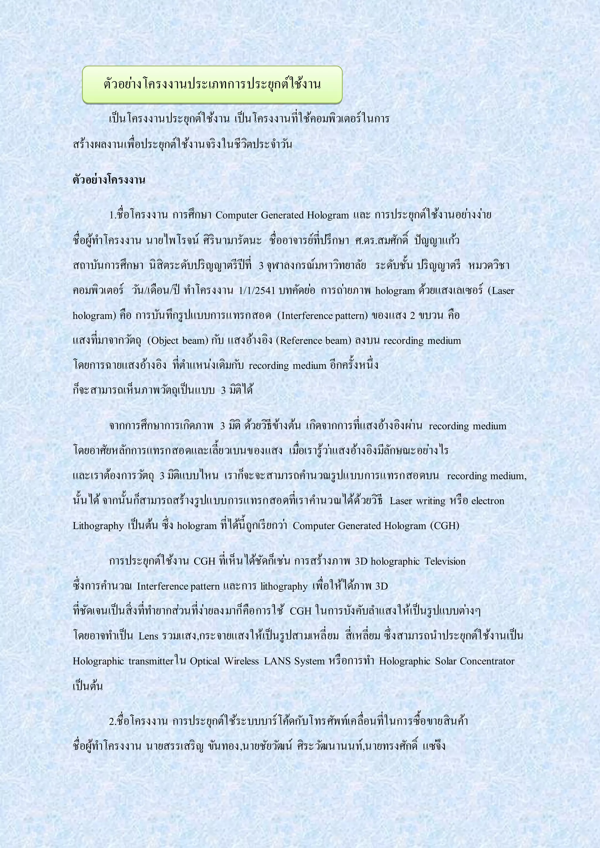 เป็นโครงงานประยุกต์ใช้งาน เป็นโครงงานที่ใช้คอมพิวเตอร์ในการ
สร้างผลงานเพื่อประยุกต์ใช้งานจริงในชีวิตประจาวัน
ตัวอย่างโครงงาน
1.ชื่อโครงงาน การศึกษา Computer Generated Hologram และ การประยุกต์ใช้งานอย่างง่าย
ชื่อผู้ทาโครงงาน นายไพโรจน์ ศิรินามารัตนะ ชื่ออาจารย์ที่ปรึกษา ศ.ดร.สมศักดิ์ ปัญญาแก้ว
สถาบันการศึกษา นิสิตระดับปริญญาตรีปีที่ 3จุฬาลงกรณ์มหาวิทยาลัย ระดับชั้น ปริญญาตรี หมวดวิชา
คอมพิวเตอร์ วัน/เดือน/ปี ทาโครงงาน 1/1/2541 บทคัดย่อ การถ่ายภาพ hologram ด้วยแสงเลเซอร์ (Laser
hologram) คือ การบันทึกรูปแบบการแทรกสอด (Interferencepattern) ของแสง 2 ขบวน คือ
แสงที่มาจากวัตถุ (Object beam) กับ แสงอ้างอิง (Reference beam) ลงบน recording medium
โดยการฉายแสงอ้างอิง ที่ตาแหน่งเดิมกับ recording medium อีกครั้งหนึ่ง
ก็จะสามารถเห็นภาพวัตถุเป็นแบบ 3 มิติได้
จากการศึกษาการเกิดภาพ 3 มิติ ด้วยวิธีข้างต้น เกิดจากการที่แสงอ้างอิงผ่าน recording medium
โดยอาศัยหลักการแทรกสอดและเลี้ยวเบนของแสง เมื่อเรารู้ว่าแสงอ้างอิงมีลักษณะอย่างไร
และเราต้องการวัตถุ 3มิติแบบไหน เราก็จะจะสามารถคานวณรูปแบบการแทรกสอดบน recording medium,
นั้นได้จากนั้นก็สามารถสร้างรูปแบบการแทรกสอดที่เราคานวณได้ด้วยวิธี Laser writing หรือ electron
Lithography เป็นต้น ซึ่ง hologram ที่ได้นี้ถูกเรียกว่า Computer Generated Hologram (CGH)
การประยุกต์ใช้งาน CGH ที่เห็นได้ชัดก็เช่น การสร้างภาพ 3D holographic Television
ซึ่งการคานวณ Interferencepattern และการ lithography เพื่อให้ได้ภาพ 3D
ที่ชัดเจนเป็นสิ่งที่ทายากส่วนที่ง่ายลงมาก็คือการใช้ CGH ในการบังคับลาแสงให้เป็นรูปแบบต่างๆ
โดยอาจทาเป็น Lens รวมแสง,กระจายแสงให้เป็นรูปสามเหลี่ยม สี่เหลี่ยม ซึ่งสามารถนาประยุกต์ใช้งานเป็น
Holographic transmitterใน Optical Wireless LANS System หรือการทา Holographic Solar Concentrator
เป็นต้น
2.ชื่อโครงงาน การประยุกต์ใช้ระบบบาร์โค้ดกับโทรศัพท์เคลื่อนที่ในการซื้อขายสินค้า
ชื่อผู้ทาโครงงาน นายสรรเสริญ ขันทอง,นายชัยวัฒน์ ศิระวัฒนานนท์,นายทรงศักดิ์ แซ่จึง
ตัวอย่างโครงงานประเภทการประยุกต์ใช้งาน
 