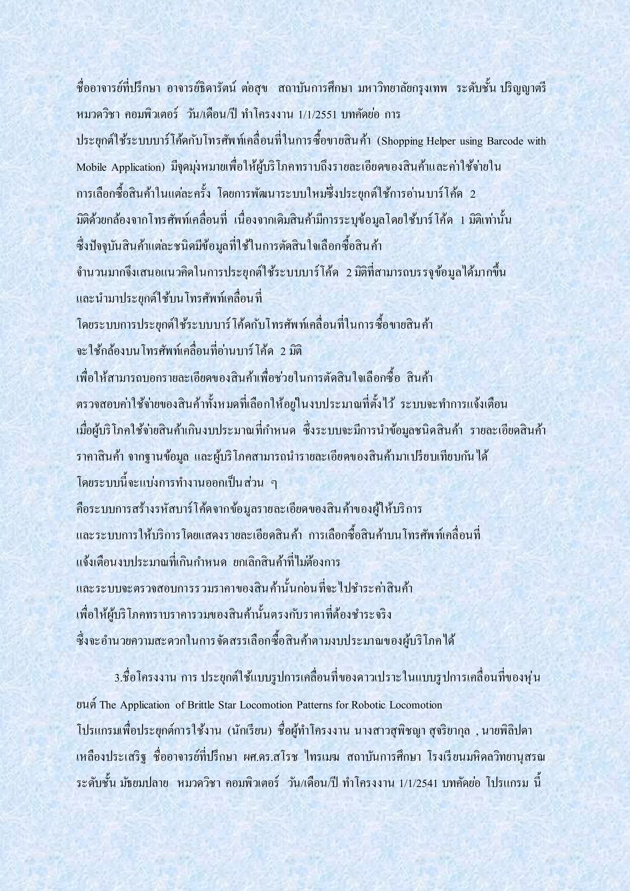 ชื่ออาจารย์ที่ปรึกษา อาจารย์ธิดารัตน์ ต่อสุข สถาบันการศึกษา มหาวิทยาลัยกรุงเทพ ระดับชั้น ปริญญาตรี
หมวดวิชา คอมพิวเตอร์ วัน/เดือน/ปี ทาโครงงาน 1/1/2551 บทคัดย่อ การ
ประยุกต์ใช้ระบบบาร์โค้ดกับโทรศัพท์เคลื่อนที่ในการซื้อขายสินค้า (Shopping Helper using Barcode with
Mobile Application) มีจุดมุ่งหมายเพื่อให้ผู้บริโภคทราบถึงรายละเอียดของสินค้าและค่าใช้จ่ายใน
การเลือกซื้อสินค้าในแต่ละครั้ง โดยการพัฒนาระบบใหม่ซึ่งประยุกต์ใช้การอ่านบาร์โค้ด 2
มิติด้วยกล้องจากโทรศัพท์เคลื่อนที่ เนื่องจากเดิมสินค้ามีการระบุข้อมูลโดยใช้บาร์โค้ด 1 มิติเท่านั้น
ซึ่งปัจจุบันสินค้าแต่ละชนิดมีข้อมูลที่ใช้ในการตัดสินใจเลือกซื้อสินค้า
จานวนมากจึงเสนอแนวคิดในการประยุกต์ใช้ระบบบาร์โค้ด 2มิติที่สามารถบรรจุข้อมูลได้มากขึ้น
และนามาประยุกต์ใช้บนโทรศัพท์เคลื่อนที่
โดยระบบการประยุกต์ใช้ระบบบาร์โค้ดกับโทรศัพท์เคลื่อนที่ในการซื้อขายสินค้า
จะใช้กล้องบนโทรศัพท์เคลื่อนที่อ่านบาร์โค้ด 2 มิติ
เพื่อให้สามารถบอกรายละเอียดของสินค้าเพื่อช่วยในการตัดสินใจเลือกซื้อ สินค้า
ตรวจสอบค่าใช้จ่ายของสินค้าทั้งหมดที่เลือกให้อยู่ในงบประมาณที่ตั้งไว้ ระบบจะทาการแจ้งเตือน
เมื่อผู้บริโภคใช้จ่ายสินค้าเกินงบประมาณที่กาหนด ซึ่งระบบจะมีการนาข้อมูลชนิดสินค้า รายละเอียดสินค้า
ราคาสินค้า จากฐานข้อมูล และผู้บริโภคสามารถนารายละเอียดของสินค้ามาเปรียบเทียบกันได้
โดยระบบนี้จะแบ่งการทางานออกเป็นส่วน ๆ
คือระบบการสร้างรหัสบาร์โค้ดจากข้อมูลรายละเอียดของสินค้าของผู้ให้บริการ
และระบบการให้บริการโดยแสดงรายละเอียดสินค้า การเลือกซื้อสินค้าบนโทรศัพท์เคลื่อนที่
แจ้งเตือนงบประมาณที่เกินกาหนด ยกเลิกสินค้าที่ไม่ต้องการ
และระบบจะตรวจสอบการรวมราคาของสินค้านั้นก่อนที่จะไปชาระค่าสินค้า
เพื่อให้ผู้บริโภคทราบราคารวมของสินค้านั้นตรงกับราคาที่ต้องชาระจริง
ซึ่งจะอานวยความสะดวกในการจัดสรรเลือกซื้อสินค้าตามงบประมาณของผู้บริโภคได้
3.ชื่อโครงงาน การ ประยุกต์ใช้แบบรูปการเคลื่อนที่ของดาวเปราะในแบบรูปการเคลื่อนที่ของหุ่น
ยนต์ The Application of Brittle Star Locomotion Patterns for Robotic Locomotion
โปรแกรมเพื่อประยุกต์การใช้งาน (นักเรียน) ชื่อผู้ทาโครงงาน นางสาวสุพิชญา สุจริยากุล , นายพิลิปดา
เหลืองประเสริฐ ชื่ออาจารย์ที่ปรึกษา ผศ.ดร.สโรช ไทรเมฆ สถาบันการศึกษา โรงเรียนมหิดลวิทยานุสรณ
ระดับชั้น มัธยมปลาย หมวดวิชา คอมพิวเตอร์ วัน/เดือน/ปี ทาโครงงาน 1/1/2541 บทคัดย่อ โปรแกรม นี้
 