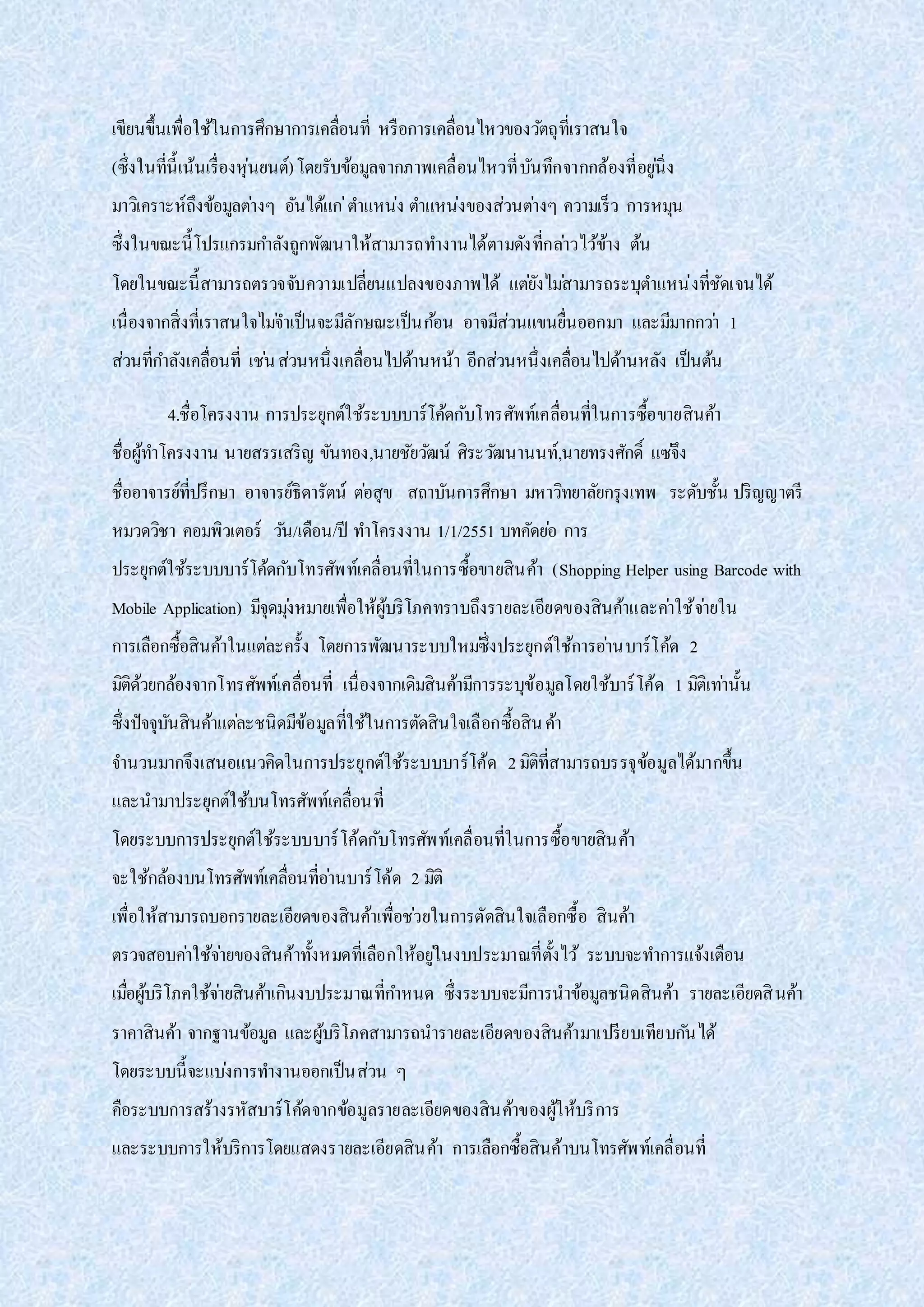 เขียนขึ้นเพื่อใช้ในการศึกษาการเคลื่อนที่ หรือการเคลื่อนไหวของวัตถุที่เราสนใจ
(ซึ่งในที่นี้เน้นเรื่องหุ่นยนต์)โดยรับข้อมูลจากภาพเคลื่อนไหวที่บันทึกจากกล้องที่อยู่นิ่ง
มาวิเคราะห์ถึงข้อมูลต่างๆ อันได้แก่ตาแหน่ง ตาแหน่งของส่วนต่างๆ ความเร็ว การหมุน
ซึ่งในขณะนี้โปรแกรมกาลังถูกพัฒนาให้สามารถทางานได้ตามดังที่กล่าวไว้ข้าง ต้น
โดยในขณะนี้สามารถตรวจจับความเปลี่ยนแปลงของภาพได้ แต่ยังไม่สามารถระบุตาแหน่งที่ชัดเจนได้
เนื่องจากสิ่งที่เราสนใจไม่จาเป็นจะมีลักษณะเป็นก้อน อาจมีส่วนแขนยื่นออกมา และมีมากกว่า 1
ส่วนที่กาลังเคลื่อนที่ เช่นส่วนหนึ่งเคลื่อนไปด้านหน้า อีกส่วนหนึ่งเคลื่อนไปด้านหลัง เป็นต้น
4.ชื่อโครงงาน การประยุกต์ใช้ระบบบาร์โค้ดกับโทรศัพท์เคลื่อนที่ในการซื้อขายสินค้า
ชื่อผู้ทาโครงงาน นายสรรเสริญ ขันทอง,นายชัยวัฒน์ ศิระวัฒนานนท์,นายทรงศักดิ์ แซ่จึง
ชื่ออาจารย์ที่ปรึกษา อาจารย์ธิดารัตน์ ต่อสุข สถาบันการศึกษา มหาวิทยาลัยกรุงเทพ ระดับชั้น ปริญญาตรี
หมวดวิชา คอมพิวเตอร์ วัน/เดือน/ปี ทาโครงงาน 1/1/2551 บทคัดย่อ การ
ประยุกต์ใช้ระบบบาร์โค้ดกับโทรศัพท์เคลื่อนที่ในการซื้อขายสินค้า (Shopping Helper using Barcode with
Mobile Application) มีจุดมุ่งหมายเพื่อให้ผู้บริโภคทราบถึงรายละเอียดของสินค้าและค่าใช้จ่ายใน
การเลือกซื้อสินค้าในแต่ละครั้ง โดยการพัฒนาระบบใหม่ซึ่งประยุกต์ใช้การอ่านบาร์โค้ด 2
มิติด้วยกล้องจากโทรศัพท์เคลื่อนที่ เนื่องจากเดิมสินค้ามีการระบุข้อมูลโดยใช้บาร์โค้ด 1 มิติเท่านั้น
ซึ่งปัจจุบันสินค้าแต่ละชนิดมีข้อมูลที่ใช้ในการตัดสินใจเลือกซื้อสินค้า
จานวนมากจึงเสนอแนวคิดในการประยุกต์ใช้ระบบบาร์โค้ด 2มิติที่สามารถบรรจุข้อมูลได้มากขึ้น
และนามาประยุกต์ใช้บนโทรศัพท์เคลื่อนที่
โดยระบบการประยุกต์ใช้ระบบบาร์โค้ดกับโทรศัพท์เคลื่อนที่ในการซื้อขายสินค้า
จะใช้กล้องบนโทรศัพท์เคลื่อนที่อ่านบาร์โค้ด 2 มิติ
เพื่อให้สามารถบอกรายละเอียดของสินค้าเพื่อช่วยในการตัดสินใจเลือกซื้อ สินค้า
ตรวจสอบค่าใช้จ่ายของสินค้าทั้งหมดที่เลือกให้อยู่ในงบประมาณที่ตั้งไว้ ระบบจะทาการแจ้งเตือน
เมื่อผู้บริโภคใช้จ่ายสินค้าเกินงบประมาณที่กาหนด ซึ่งระบบจะมีการนาข้อมูลชนิดสินค้า รายละเอียดสินค้า
ราคาสินค้า จากฐานข้อมูล และผู้บริโภคสามารถนารายละเอียดของสินค้ามาเปรียบเทียบกันได้
โดยระบบนี้จะแบ่งการทางานออกเป็นส่วน ๆ
คือระบบการสร้างรหัสบาร์โค้ดจากข้อมูลรายละเอียดของสินค้าของผู้ให้บริการ
และระบบการให้บริการโดยแสดงรายละเอียดสินค้า การเลือกซื้อสินค้าบนโทรศัพท์เคลื่อนที่
 